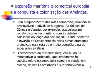 Com o aquecimento das rotas comerciais, também se desenvolveu a atividade burguesa. As cidades de Gênova e Veneza, por exemplo, estabeleceram lucrativo comércio marítimo com as cidades palestinas ao longo dos séculos XIII e XIV. Somente a invasão de Constantinopla pelos turcos-otomanos prejudicou essa rota de entrada européia para as especiarias asiáticas. O crescimento da atividade burguesa ajudou a monetarizar a sociedade, que lentamente foi substituindo o escambo pela compra e venda, em moeda, de bens necessários à sua sobrevivência.   A expansão marítima e comercial européia e a conquista e colonização das Américas.   