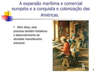 Além disso, esse  processo também fortaleceu  o desenvolvimento da  atividade manufatureira  artesanal. A expansão marítima e comercial européia e a conquista e colonização das Américas.   