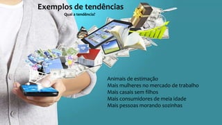 Exemplos de tendências
Qual a tendência?
Animais de estimação
Mais mulheres no mercado de trabalho
Mais casais sem filhos
Mais consumidores de meia idade
Mais pessoas morando sozinhas
 