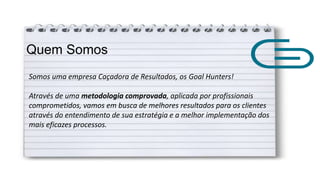 Quem Somos
Somos uma empresa Caçadora de Resultados, os Goal Hunters!
Através de uma metodologia comprovada, aplicada por profissionais
comprometidos, vamos em busca de melhores resultados para os clientes
através do entendimento de sua estratégia e a melhor implementação dos
mais eficazes processos.
 