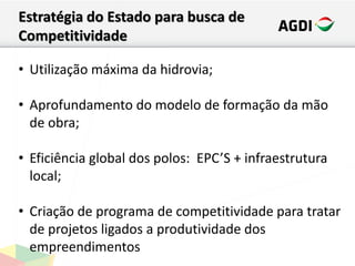 Estratégia do Estado para busca de
Competitividade
• Utilização máxima da hidrovia;
• Aprofundamento do modelo de formação da mão
de obra;
• Eficiência global dos polos: EPC’S + infraestrutura
local;
• Criação de programa de competitividade para tratar
de projetos ligados a produtividade dos
empreendimentos
 