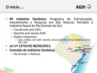 O início ...
• RS Indústria Oceânica: Programa de Estruturação,
Investimento e Pesquisa em Gás Natural, Petróleo e
Indústria Naval do Rio Grande do Sul;
– Coordenado pela SDPI;
– Operado pela equipe AGDI
– Órgãos integrantes:
• AGDI, FEPAM, SCIT, SDPI, SECDES, SEDUC/SUEPRO, SEFAZ, SEINFRA, SEMA,
SGG, SOP;
• Lei nº 13710 DE 06/04/2011;
• Conceito da Indústria Oceânica;
– Rio Grande + Hidrovia.
 
