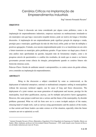 1 de 11
Cenários Críticos na Implantação de
Empreendimentos Industriais
Engº Antonio Fernando Navarro1
OBJETIVO
Trazer à discussão um tema considerado por alguns como polêmico, como o da
implantação de empreendimentos industriais, empresas nacionais ou multinacionais instalando-se
em municípios sem que haja o necessário respaldo técnico, pode ser motivo de longas e ferrenhas
discussões. A implantação de um empreendimento pode significar geração de emprego e renda,
prestígio para o município, qualificação da mão de obra local, enfim, pode ser fator de múltiplas e
positivas agregações. Contudo, esse mesmo empreendimento pode vir a se transformar em um sério
e futuro transtorno ao município, pelos problemas gerados. O que iremos ver daqui para a frente é
uma análise mais aprofundada da questão, lançando mão de ferramentas simples, como a de
pesquisas através de questionários e a análise dos resultados, de modo que os atuais e ou futuros
governantes possam tomar ciência da situação, principalmente quando os cenários futuros não
forem tão otimistas assim.
Palavras Chave: Gestão do ambiente natural e antropomórfico, os contra sensos da gestão urbana,
erros cometidos na implantação de empreendimentos.
ABSTRACT
Bring to the discussion a subject considered by some as controversial, as the
deployment of industrial enterprises, national or multinational companies settling in municipalities
without the necessary technical support, can be cause of long and fierce discussions. The
deployment of a joint venture can mean generation of employment and income, prestige for the
municipality, local labor qualification, anyway, can be multiple and positive factor aggregations.
However, this same project could turn into a serious and the future of the municipality, by disorder
problems generated. What we will do from now on is a more in-depth analysis of the matter,
releasing hand of simple tools, such as surveys using questionnaires and the analysis of the results,
so that current and future leaders can make science or of the situation, especially when the future
scenarios are not so optimistic as well.
1
Antonio Fernando Navarro é Físico, Matemático, Engenheiro Civil, Engenheiro de Segurança do Trabalho, Mestre em
Saúde e Meio Ambiente, professor da Universidade Federal Fluminense – UFF, tendo atuado como Gerente de Riscos
em atividades industriais por mais de 30 anos.
 