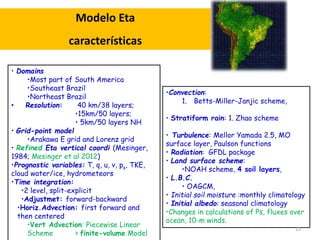 Modelo Eta 
características 
•Convection: 
1. Betts-Miller-Janjic scheme, 
• Stratiform rain: 1. Zhao scheme 
• Turbulence: Mellor Yamada 2.5, MO 
surface layer, Paulson functions 
• Radiation: GFDL package 
• Land surface scheme: 
•NOAH scheme, 4 soil layers, 
• L.B.C. 
• OAGCM, 
• Initial soil moisture :monthly climatology 
• Initial albedo: seasonal climatology 
•Changes in calculations of Ps, fluxes over 
ocean, 10-m winds. 
• Domains 
•Most part of South America 
•Southeast Brazil 
•Northeast Brazil 
• Resolution: 40 km/38 layers; 
•15km/50 layers; 
• 5km/50 layers NH 
• Grid-point model 
•Arakawa E grid and Lorenz grid 
• Refined Eta vertical coordi (Mesinger, 
1984; Mesinger et al 2012) 
•Prognostic variables: T, q, u, v, ps, TKE, 
cloud water/ice, hydrometeors 
•Time integration: 
•2 level, split-explicit 
•Adjustmet: forward-backward 
•Horiz.Advection: first forward and 
then centered 
•Vert Advection: Piecewise Linear 
Scheme > finite-volume Model 
12 
 