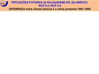 PROJEÇÕES FUTURAS de Eta-HadGEM2-ES, Eta-MIROC5 
RCP 8.5, RCP 4.5 
DIFERENÇA entre climas futuros e o clima presente 1961-1990 
 