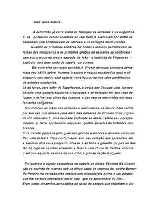 Seis anos depois...
A escuridão já caíra sobre os terreiros,as senzalas e os engenhos.
E os

primeiros cantos solitários ao Rei Ketu já explodiam por entre os

banbuzais que sombreavam as várzeas e os córregos murmurantes.
Quando as primeiras sombras de homens escuros palmilhavam as
raízes dos imbuzeiros e os primeiros grupos de escravos se acotovela vam sob o troco da árvore sagrada de Ioko - a ladainha da Virgem ex explodiu nos ares vindo da capela do outeiro.
Em coro eles cantaram também.A Virgem dengosa,amorosa derramara seu hálito sobre homens brancos e negros espalhados aqui e ali
enquanto seu manto azul celeste transfigurou-se nos céus pontilhados
de estrelas cintilantes.
Lá ao longe,para além de Tapuitapera,a pedra dos Tapuias,uma lua que
parecia uma gamela,erguia-se preguiçosa a se balançar em sua rede de
tucum,invisível aos olhos dos brancos e dos negros envolvidos em suas
fantasias religiosas.
Iaci colocou as mãos nas cadeiras e envolveu-se na manta índia tecida
por sua avó que deixara para além das barracas de Ornelas,onde o grande Rio imperava.E uma saudade profunda se abateu sobre seu coração
moreno e livre aprisionado naquelas quatro paredes da fortaleza dos
brancos.
Fora trazida pequena pelo guerreiro grande e embora o amasse como um
Pai, uma palavra triste contorcia-se em seu coração que aprendera ser
a saudade dos seus.Enquanto ficasse a ali tinha a garantia de paz no Sertão.Se fugisse os rifles voltariam a falar e uma chuva de flechas cobriria
o sol que aquecia as ocas de sua tribo,a grande nação Gurgueia.
Foi quando a cúpula abobadada da capela de Nossa Senhora da Concei ção se encheu de incenso sob os olhos azuis de chumbo do padre BernarDo Pereira.na verdade,eles imploravam misericórdia divina e um perdão
que lhe parecia impossível nesta vida que se aproximava do fim...
Eram olhos cinzentos,arrodeados de raias de sangue,que refletiam a dor

 