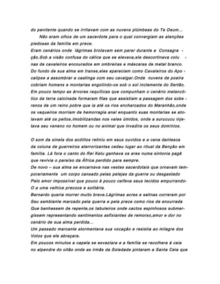 do penitente quando se irritavam com as nuvens plúmbeas do Te Deum...
Não eram olhos de um sacerdote para o qual convergiam as atenções
piedosas da família em prece.
Eram cenários onde lágrimas brotavam sem parar durante a Consagra ção.Sob a visão confusa do cálice que se elevava,ele descortinava colu

-

nas de cavaleiros encourados em ombreiras e máscaras de metal branco.
Do fundo de sua alma em transe,eles apareciam como Cavaleiros do Apo calipse a assombrar a caatinga com seu cavalgar.Onde nuvens de poeira
cobriam homens e montarias engolindo-os sob o sol inclemente do Sertão.
Em pouco tempo as árvores raquíticas que compunham o cenário melancólico da terra calcinada formaram filas que assistiam a passagem dos sobe ranos de um reino pobre que ia até os rios encharcados do Maranhão,onde
os vaqueiros morriam de hemorragia anal enquanto suas montarias se atolavam até os peitos,imobilizandas nos vales úmidos, onde a surucucu injetava seu veneno no homem ou no animal que invadira os seus domínios.
O som da sineta dos acólitos retiniu em seus ouvidos e a cena dantesca
da coluna de guerreiros aterrorizantes cedeu lugar ao ritual da Benção em
família. Lá fora o canto do Rei Ketu ganhava os ares numa sintonia pagã
que revivia o paraíso da África perdido para sempre.
De novo – sua alma se encarnava nas vestes sacerdotais que ornavam temporariamente um corpo cansado pelas pelejas da guerra ou desgastado
Pelo amor impossível que pouco à pouco ceifava seus tecidos empurrandoO a uma velhice precoce e solitária.
Bernardo queria morrer muito breve.Lágrimas acres e salinas correram por
Seu semblante marcado pela querra e pela prece como rios de enxurrada
Que banhassem de repente,os tabuleiros onde cactos espinhosos submergissem representando sentimentos asfixiantes de remorso,amor e dor no
cenário de sua alma perdida...
Um passado marcante atormentava sua vocação e resistia ao milagre dos
Votos que ele abraçara.
Em poucos minutos a capela se esvaziara e a família se recolhera á ceia
no alpendre do oitão onde as irmãs da Soledade pintaram a Santa Ceia que

 
