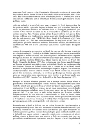 2
governar o Brasil e vencer a crise. Esta situação alimentará o movimento de massas pela
deposição de Michel Temer através de intervenção militar como solução para a crise
atual. Se o caos social resultante das crises econômica e política se acentuar pode levar a
uma solução Hobbesiana com a implantação de uma ditadura para manter a ordem
política e social.
Além da profunda crise econômica que leva a economia do Brasil à estagnação e da
incapacidade política e gerencial do governo federal para gerir os destinos da nação, o
estado de permanente violência no ambiente social e a corrupção generalizada que
domina o País colocam na ordem do dia a necessidade da celebração de um novo
contrato social no País. Thoreau, grande teórico da desobediência civil, coloca desta
forma o problema: se o Estado se torna indigno e corrupto, é tarefa moral do indivíduo
não dar mais suporte a este (THOREAU, Henry David. A desobediência civil. Porto
Alegre: L&PM, 1997). Esta seria a justificativa para o fim do governo Michel Temer. A
crise política que afeta o Brasil no momento demonstra o fracasso do contrato social
celebrado em 1988 com a nova Constituição que passou a vigorar depois do regime
militar.
A crise da democracia representativa no Brasil faz com que não funcione o contrato
social representado pela Constituição de 1988 e abra caminho para a tentação autoritária
que faz parte da história do Brasil. Esta inaptidão política fundamental resulta, segundo
Buarque de Holanda, das tendências fortemente direcionadas para a tentação autoritária
na vida política brasileira (HOLANDA, Sérgio Buarque de. Raízes do Brasil. São
Paulo: Companhia das Letras, 1999). Isto explicaria, de certa forma, segundo Buarque
de Holanda, a tendência autoritária presente na história do Brasil e sua constante recaída
em ditaduras. Buarque de Holanda afirma que o contrato social no Brasil possui
tendência a ser predominantemente autoritária pela inaptidão do povo e da cultura em
estabelecer espaços políticos onde se construa o que Arendt chamava de pensamento
plural. Esta experiência, afirma ela, é o oposto ao que Buarque de Holanda apresenta
como as características mais presentes nos povos ibéricos e que foram legados aos
brasileiros (ARENDT, Hannah. Crises da República. São Paulo: Perspectiva, 1973).
Buarque de Holanda afirmava, portanto, que a herança cultural ibérica minou a
possibilidade de maiores mobilizações sociais e políticas e da sociedade brasileira como
um todo, fazendo com que o país fosse governado por poucos e por ditaduras. Quando
analisamos o Leviatã de Hobbes notamos que ele nasce justamente da impossibilidade
dos contratantes em estabelecer, entre eles mesmos, quem e de que forma se dará o
governo civil. É aí que surge o poder acima daqueles que deveriam regulá-lo
independentemente de suas vontades e consentimento. Na terra de barões, como
afirmou Buarque de Holanda, onde todos são cultores de uma personalidade individual
e de regalias da vida privada abastada, e de onde é difícil distinguir entre o público e o
privado apenas um poder temido por todos pode estabelecer a ordem.
Para evitar que o Brasil se defronte com um regime de exceção, é preciso realizar o
mais urgentemente possível uma nova Assembleia Nacional Constituinte Exclusiva que
possibilite celebrar um novo contrato social com base no qual sejam reordenados os
sistemas econômico, político e social. Realizar eleições gerais no Brasil em 2018 como
é defendida por alguns partidos e segmentos sociais com a manutenção da classe
política corrupta e incompetente que governa o País no momento atual sem ser
precedida de uma Constituinte representará uma piora da grave crise vivida pelo Brasil
 
