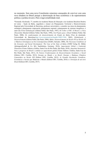 3
no momento. Sem uma nova Constituinte estaremos ameaçados de conviver com uma
nova ditadura no Brasil porque a deterioração da base econômica e da superestrutura
política e jurídica levará o País à ingovernabilidade total.
*Fernando Alcoforado, 77, membro da Academia Baiana de Educação e da Academia Brasileira Rotária
de Letras – Seção da Bahia, engenheiro e doutor em Planejamento Territorial e Desenvolvimento
Regional pela Universidade de Barcelona, professor universitário e consultor nas áreas de planejamento
estratégico, planejamento empresarial, planejamento regional e planejamento de sistemas energéticos, é
autor dos livros Globalização (Editora Nobel, São Paulo, 1997), De Collor a FHC- O Brasil e a Nova
(Des)ordem Mundial (Editora Nobel, São Paulo, 1998), Um Projeto para o Brasil (Editora Nobel, São
Paulo, 2000), Os condicionantes do desenvolvimento do Estado da Bahia (Tese de doutorado.
Universidade de Barcelona,http://www.tesisenred.net/handle/10803/1944, 2003), Globalização e
Desenvolvimento (Editora Nobel, São Paulo, 2006), Bahia- Desenvolvimento do Século XVI ao Século XX
e Objetivos Estratégicos na Era Contemporânea (EGBA, Salvador, 2008), The Necessary Conditions of
the Economic and Social Development- The Case of the State of Bahia (VDM Verlag Dr. Müller
Aktiengesellschaft & Co. KG, Saarbrücken, Germany, 2010), Aquecimento Global e Catástrofe
Planetária (Viena- Editora e Gráfica, Santa Cruz do Rio Pardo, São Paulo, 2010), Amazônia Sustentável-
Para o progresso do Brasil e combate ao aquecimento global (Viena- Editora e Gráfica, Santa Cruz do
Rio Pardo, São Paulo, 2011), Os Fatores Condicionantes do Desenvolvimento Econômico e Social
(Editora CRV, Curitiba, 2012), Energia no Mundo e no Brasil- Energia e Mudança Climática
Catastrófica no Século XXI (Editora CRV, Curitiba, 2015), As Grandes Revoluções Científicas,
Econômicas e Sociais que Mudaram o Mundo (Editora CRV, Curitiba, 2016) e A Invenção de um novo
Brasil (Editora CRV, Curitiba, 2017).
 