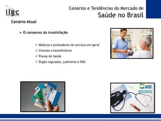 Cenário Atual
 O consenso da insatisfação
 Médicos e prestadores de serviços em geral
 Clientes e beneficiários
 Planos de Saúde
 Órgão regulador, judiciário e ODC
Cenários e Tendências do Mercado de
Saúde no Brasil
 