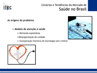 As origens do problema
 Modelo de atenção à saúde
 Demanda espontânea
Desorganização do cuidado
 Incorporação intensiva de tecnologia sem critério
Cenários e Tendências do Mercado de
Saúde no Brasil
 