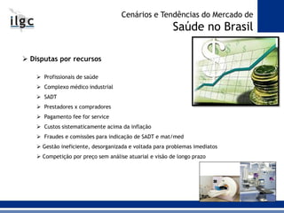  Disputas por recursos
 Profissionais de saúde
 Complexo médico industrial
 SADT
 Prestadores x compradores
 Pagamento fee for service
 Custos sistematicamente acima da inflação
 Fraudes e comissões para indicação de SADT e mat/med
 Gestão ineficiente, desorganizada e voltada para problemas imediatos
 Competição por preço sem análise atuarial e visão de longo prazo
Cenários e Tendências do Mercado de
Saúde no Brasil
 
