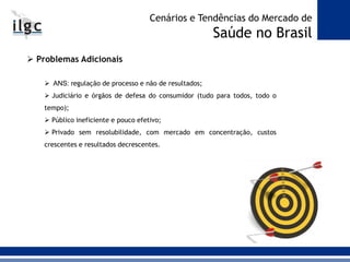  Problemas Adicionais
 ANS: regulação de processo e não de resultados;
 Judiciário e órgãos de defesa do consumidor (tudo para todos, todo o
tempo);
 Público ineficiente e pouco efetivo;
 Privado sem resolubilidade, com mercado em concentração, custos
crescentes e resultados decrescentes.
Cenários e Tendências do Mercado de
Saúde no Brasil
 