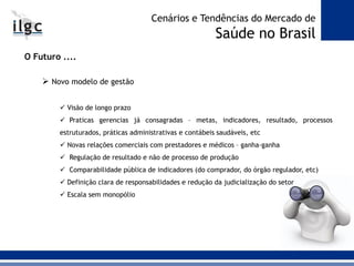 O Futuro ....
 Novo modelo de gestão
 Visão de longo prazo
 Praticas gerencias já consagradas – metas, indicadores, resultado, processos
estruturados, práticas administrativas e contábeis saudáveis, etc
 Novas relações comerciais com prestadores e médicos – ganha-ganha
 Regulação de resultado e não de processo de produção
 Comparabilidade pública de indicadores (do comprador, do órgão regulador, etc)
 Definição clara de responsabilidades e redução da judicialização do setor
 Escala sem monopólio
Cenários e Tendências do Mercado de
Saúde no Brasil
 