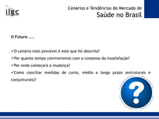 O Futuro ....
O cenário mais provável é este que foi descrito?
Por quanto tempo conviveremos com o consenso da insatisfação?
Por onde começará a mudança?
Como conciliar medidas de curto, médio e longo prazo (estruturais e
conjunturais)?
Cenários e Tendências do Mercado de
Saúde no Brasil
 