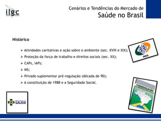 Histórico
 Atividades caritativas e ação sobre o ambiente (sec. XVIII e XIX);
 Proteção da força de trabalho e direitos sociais (sec. XX);
 CAPs, IAPs;
 MS;
 Privado suplementar pré-regulação (década de 90);
 A constituição de 1988 e a Seguridade Social.
Cenários e Tendências do Mercado de
Saúde no Brasil
 