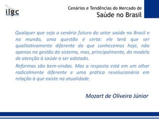 Qualquer que seja o cenário futuro do setor saúde no Brasil e
no mundo, uma questão é certa: ele terá que ser
qualitativamente diferente do que conhecemos hoje, não
apenas na gestão do sistema, mas, principalmente, do modelo
de atenção à saúde a ser adotado.
Reformas são bem-vindas. Mas a resposta está em um olhar
radicalmente diferente e uma prática revolucionária em
relação à que existe na atualidade.
Mozart de Oliveira Júnior
Cenários e Tendências do Mercado de
Saúde no Brasil
 