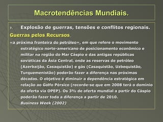 7.7. Explosão de guerras, tensões e conflitos regionais.Explosão de guerras, tensões e conflitos regionais.
Guerras pelos RecursosGuerras pelos Recursos
«a próxima fronteira do petróleo»,«a próxima fronteira do petróleo», em que refere o movimentoem que refere o movimento
estratégico norte-americano de posicionamento econômico eestratégico norte-americano de posicionamento econômico e
militar na região do Mar Cáspio e das antigas repúblicasmilitar na região do Mar Cáspio e das antigas repúblicas
soviéticas da Ásia Central, onde as reservas de petróleosoviéticas da Ásia Central, onde as reservas de petróleo
(Azerbaijão, Casaquistão) e gás (Casaquistão, Uzbequistão,(Azerbaijão, Casaquistão) e gás (Casaquistão, Uzbequistão,
Turquemenistão) poderão fazer a diferença nas próximasTurquemenistão) poderão fazer a diferença nas próximas
décadas. O objetivo é diminuir a dependência estratégica emdécadas. O objetivo é diminuir a dependência estratégica em
relação ao Golfo Pérsico (recorde-se que em 2008 terá o domíniorelação ao Golfo Pérsico (recorde-se que em 2008 terá o domínio
da oferta via OPEP). Os 3% de oferta mundial a partir do Cáspioda oferta via OPEP). Os 3% de oferta mundial a partir do Cáspio
poderão fazer toda a diferença a partir de 2010.poderão fazer toda a diferença a partir de 2010.
Business Week (2002)Business Week (2002)
Macrotendências Mundiais.Macrotendências Mundiais.
 
