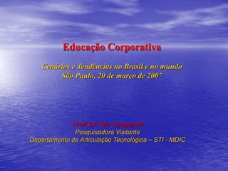 Educação Corporativa
Cenários e Tendências no Brasil e no mundo
São Paulo, 20 de março de 2007
Profª Drª Kira Tarapanoff
Pesquisadora Visitante
Departamento de Articulação Tecnológica – STI - MDIC
 