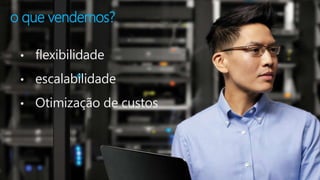 o que vendemos? 
• flexibilidade 
• escalabilidade 
• Otimização de custos 
 