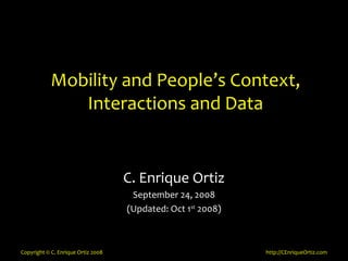 Mobility and People’s Context,
               Interactions and Data


                                    C. Enrique Ortiz
                                     September 24, 2008
                                    (Updated: Oct 1st 2008)



Copyright © C. Enrique Ortiz 2008                             http://CEnriqueOrtiz.com
 