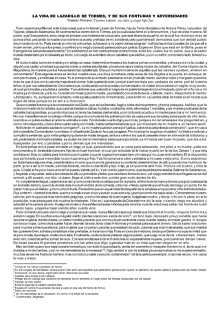 LA VIDA DE LAZARILLO DE TORMES, Y DE SUS FORTUNAS Y ADVERSIDADES
Tratado Primero: Cuenta Lázaro su vida y cuyo hijo fue
Pues sepaVuesaMerced antetodas cosas que a míllamanLázaro deTormes,hijode Tomé Gonzálezyde Antona Pérez, naturales de
Tejares,aldeade Salamanca.Mi nacimientofue dentrodelrío Tormes,por la cual causa tomé el sobrenombre, y fue de esta manera. Mi
padre,queDios perdone,tenía cargode proveer una moliendade unaaceña,que está riberadeaquel río,en lacual fue molinero más de
quinceaños;yestando mimadreunanocheenla aceña,preñada demí,tomóleel partoypariómeallí:demanera que con verdad puedo
decir nacidoenel río.Pues siendoyo niñode ochoaños,achacaron a mi padreciertas sangrías1
mal hechas enlos costales de los que allía
moler venían,por loquefuepreso,yconfesóyno negóypadeció persecuciónpor justicia.Esperoen Dios que está en la Gloria, pues el
Evangeliolos llamabienaventurados2
.En estetiempose hizo ciertaarmadacontramoros, entre los cuales fue mi padre, que a la sazón
estaba desterradopor el desastreya dicho,concargo deacemilero deun caballero quealláfue,ycon suseñor,comolealcriado,feneciósu
vida.
Mi viuda madre,comosinmaridoysin abrigose viese,determinóarrimarsea los buenos por serunodeellos,yvínosea vivir a la ciudad, y
alquilóuna casilla,ymetiósea guisarde comer a ciertos estudiantes,ylavabala ropaa ciertos mozos de caballos del Comendador de la
Magdalena,demaneraquefue frecuentandolas caballerizas.Ellayun hombremorenode aquellos que las bestias curaban, vinieron en
conocimiento3
.Éstealgunasveces se veníaa nuestracasa,yse ibaa la mañana;otras veces de día llegaba a la puerta, en achaque de
comprarhuevos,yentrábase encasa.Yo al principiode suentrada,pesábameconél yhabíale miedo,viendoel color ymalgesto quetenía;
mas de que vi queconsuvenidamejorabaelcomer,fuile queriendobien,porque siempre traía pan, pedazos de carne, y en el invierno
leños,a que nos calentábamos.Demaneraque,continuandoconlaposadayconversación,mi madre vinoa darmeun negrito muy bonito,
el cual yo brincaba yayudabaa calentar.Yacuérdome que,estandoel negrode mi padretrebejandoconel mozuelo,como el niño vía a mi
madreya míblancos,ya él no,huíadélconmiedo parami madre, yseñalandoconeldedodecía:«¡Madre,coco!». Respondió él riendo:
«¡Hideputa!».Yo,aunquebienmuchacho,notéaquellapalabrade mihermanico,ydijeentre mí:«¡Cuántos debe dehaber enel mundo que
huyen de otros porque no se ven a sí mismos!»
Quisonuestra fortunaquelaconversacióndelZaide,que asísellamaba,llegó a oídos delmayordomo,yhecha pesquisa, hallóse que la
mitadpormediode lacebada,que paralas bestias le daban,hurtaba,ysalvados,leña,almohazas4
,mandiles,ylas mantas ysábanas delos
caballos hacíaperdidas,ycuandootracosano tenía,las bestias desherraba,ycon todoestoacudíaa mimadreparacriar a mi hermanico.
No nos maravillemosde unclérigonifraile,porqueelunohurtade los pobres yel otro de casapara sus devotasypara ayuda de otro tanto,
cuandoa un pobreesclavo el amorle animabaa esto.Yprobóselecuantodigoyaun más,porquea mícon amenazas me preguntaban, y
como niñorespondía,ydescubríacuanto sabíaconmiedo,hastaciertasherraduras que por mandado de mi madre a un herrero vendí.
Al tristede mi padrastro azotaronypringaron5
.,ya mi madrepusieronpenaporjusticia,sobreel acostumbradocentenario6
, que en casa
del sobredichoComendador noentrase,ni allastimadoZaideen lasuya acogiese.Por noecharla sogatras elcaldero7
,la tristeseesforzó y
cumplió lasentencia;ypor evitarpeligroyquitarsede malas lenguas,se fuea servira los queal presentevivían en elmesónde laSolana; y
allí,padeciendo milimportunidades,seacabó decriarmihermanico hastaque supoandar,ya mí hasta ser buen mozuelo, que iba a los
huéspedes por vino y candelas y por lo demás que me mandaban.
En este tiempovino a posar almesónun ciego,el cual, pareciéndole que yo sería para adiestrarle, me pidió a mi madre, y ella me
encomendóa él,diciéndole comoera hijo deun buen hombre, el cual por ensalzar la fe había muerto en la de los Gelves 8
, y que ella
confiabaen Dios no saldría peor hombrequemipadre,yque le rogabametratasebienymirasepor mí,pues erahuérfano.Él le respondió
que asíloharía,yque merecibía nopormozo sinoporhijo.Yasíle comencéa servir yadiestrar a mi nuevo yviejo amo. Como estuvimos
en Salamancaalgunos días,pareciéndolea miamoquenoerala gananciaa sucontento,determinóirse deallí;ycuandonos hubimos de
partir,yo fui a ver a mi madre,yambos llorando,mediosubendición ydijo:«Hijo,ya sé quenote veré más. Procura ser bueno, y Dios te
guíe.Criado te heycon buenamote he puesto.Válete por ti».Yasímefui paramiamo,que esperándome estaba.Salimos deSalamanca,
y llegando a lapuente,está a laentradade ella unanimalde piedra,quecasitieneformade toro,yel ciego mandómequellegasecerca del
animal, y allí puesto, me dijo: «Lázaro, llega el oído a este toro, y oirás gran ruido dentro de él».
Yo simplementellegué,creyendoser así;ycomosintiótenía lacabeza parde lapiedra,afirmóreciola manoydiomeunagrancalabazada
en el diablo deltoro,quemás detres días meduró eldolor dela cornada,ydíjome:«Necio,aprendequeelmozo delciego un punto ha de
saber másqueel diablo»,yrió muchola burla. Pareciómeque enaquelinstantedesperté dela simpleza enquecomo niño dormidoestaba.
Dije entremí:«Verdaddice éste,quemecumpleavivar elojoyavisar,pues solosoy,ypensarcómome sepavaler».Comenzamos nuestro
camino,yen muypocos días memostró jerigonza,ycomome viese debueningenio,holgábase mucho, y decía: «Yo oro ni plata no te lo
puedodar,mas avisospara vivir muchos te mostraré».Yfue así,quedespués deDios éste me dio la vida, y siendo ciego me alumbró y
adiestró enlacarrera devivir.Huelgodecontara VuesaMercedestas niñerías para mostrar cuánta virtud sea saber los homb res subir
siendo bajos, y dejarse bajar siendo altos cuánto vicio.
Pues tornandoalbueno demiciego ycontandosus cosas,VuesaMercedsepaque desdequeDioscrióel mundo, ninguno formó má s
astutoni sagaz.En suoficioeraunáguila;ciento ytantas oraciones sabía de coro9
,: un tono bajo, reposado y muy sonable que hacía
resonar laiglesia donderezaba,un rostro humildeydevoto queconmuybuencontinente ponía cuando rezaba,sinhacer gestos ni visajes
con boca niojos,comootros suelen hacer.Allende deesto,tenía otras milformas ymaneras parasacar el dinero. Decía saber oraciones
para muchos ydiversos efectos:paramujeres que noparían,paralas queestabandeparto,paralas que eranmalcasadas,que sus maridos
las quisiesenbien;echabapronósticos a las preñadas,sitraíahijoo hija.Pues encasodemedicina,decíaqueGalenono supola mitad que
él para muela,desmayos,males demadre.Finalmente,nadieledecía padecer alguna pasión,queluego nole decía: «Haced esto, haréis
esto otro,cosedtalyerba,tomad talraíz».Conestoandábasetodo elmundo tras él,especialmente mujeres,quecuanto les decían creían.
De estas sacaba él grandes provechos con las artes que digo, y ganaba más en un mes que cien ciegos en un año.
Mas tambiénquieroquesepavuestramercedque,contodoloqueadquiría,jamás tan avarientoni mezquino hombreno vi, tanto que me
mataba a míde hambre,yasíno me demediabade lonecesario10
.Digo verdad:si con mi sotileza ybuenasmañasno me supieraremediar,
muchas veces me finarade hambre;mascontodosusaber yavisole contaminaba11
de talsuertequesiempre,o las más veces, me cabía
lo más y mejor.
1
Hurtos en los sacos (costales) de harina.
2
En el Ev angelio de San Mateo, sedice que el Cielo será para aquellos que padecieron persecución injusta; el padrastro de Lázaro padeció persecución por haber robado.
3
Conocerse, en esa época, signif icaba tener relaciones sexuales.
4
Cepillos para limpiar a los caballos.
5
Pringar era un castigo que consistía en derramar tocino derretido al f uego sobre las heridas producidas por los azotes.
6
Castigo de cien azotes.
7
Echar la soga tras el caldero: perderlo todo.
8
Expedición contra musulmanes llev ada a cabo en esa isla del Norte de Áf rica.
9
Sabía de memoria.
10
No me demediaba de lo necesario: no comía ni la mitad de lo necesario.
11
Contaminaba: engañaba.
 