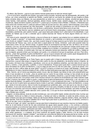 EL INGENIOSO HIDALGO DON QUIJOTE DE LA MANCHA
Primera Parte
Capítulo 25
-En efecto -dijo Sancho-, ¿qué es lo que vuestra merced quiere hacer en este tan remoto lugar?
-¿Ya no te he dicho -respondió don Quijote- que quiero imitar a Amadís, haciendo aquí del desesperado, del sandio y del
furioso, por imitar juntamente al valiente don Roldán, cuando halló en una fuente las señales de que Angélica la Bella
había cometido vileza con Medoro, de cuya pesadumbre se volvió loco y arrancó los árboles, enturbió las aguas de las
claras fuentes, mató pastores, destruyó ganados, abrasó chozas, derribó casas, arrastró yeguas y hizo otras cien mil
insolencias, dignas de eterno nombre y escritura? Y, puesto que yo no pienso imitar a Roldán, o Orlando, o Rotolando (que
todos estos tres nombres tenía12), parte por parte en todas las locuras que hizo, dijo y pensó, haré el bosquejo, como mejor
pudiere, en las que me pareciere ser más esenciales. Y podrá ser que viniese a contentarme con sola la imitación de
Amadís, que sin hacer locuras de daño, sino de lloros y sentimientos, alcanzó tanta fama como el que más.
-Paréceme a mí -dijo Sancho- que los caballeros que lo tal ficieron fueron provocados y tuvieron causa para hacer esas
necedades y penitencias, pero vuestra merced, ¿qué causa tiene para volverse loco? ¿Qué dama le ha desdeñado, o qué
señales ha hallado que le den a entender que la señora Dulcinea del Toboso ha hecho alguna niñería con moro o
cristiano?
-Ahí está el punto -respondió don Quijote- y ésa es la fineza de mi negocio; que volverse loco un caballero andante con
causa, ni grado ni gracias13: el toque está desatinar sin ocasión y dar a entender a mi dama que si en seco hago esto,
¿qué hiciera en mojado? Cuanto más, que harta ocasión tengo en la larga ausencia que he hecho de la siempre señora
mía Dulcinea del Toboso; que, como ya oíste decir a aquel pastor de marras, Ambrosio: quien está ausente todos los
males tiene y teme. Así que, Sancho amigo, no gastes tiempo en aconsejarme que deje tan rara, tan felice y tan no vista
imitación. Loco soy, loco he de ser hasta tanto que tú vuelvas con la respuesta de una carta que contigo pienso enviar a mi
señora Dulcinea; y si fuere tal cual a mi fe se le debe, acabarse ha mi sandez y mi penitencia; y si fuere al contrario, seré
loco de veras, y, siéndolo, no sentiré nada. Ansí que, de cualquiera manera que responda, saldré del conflito y trabajo en
que me dejares, gozando el bien que me trujeres, por cuerdo, o no sintiendo el mal que me aportares, por loco. Pero dime,
Sancho, ¿traes bien guardado el yelmo de Mambrino?; que ya vi que le alzaste del suelo cuando aquel desagradecido le
quiso hacer pedazos. Pero no pudo, donde se puede echar de ver la fineza de su temple.
A lo cual respondió Sancho:
-Vive Dios, señor Caballero de la Triste Figura, que no puedo sufrir ni llevar en paciencia algunas cosas que vuestra
merced dice, y que por ellas vengo a imaginar que todo cuanto me dice de caballerías y de alcanzar reinos e imperios, de
dar ínsulas y de hacer otras mercedes y grandezas, como es uso de caballeros andantes, que todo debe de ser cosa de
viento y mentira, y todo pastraña, o patraña, o como lo llamáremos. Porque quien oyere decir a vuestra merced que una
bacía de barbero es el yelmo de Mambrino, y que no salga de este error en más de cuatro días, ¿qué ha de pensar, sino
que quien tal dice y afirma debe de tener güero14 el juicio? La bacía yo la llevo en el costal, toda abollada, y llévola para
aderezarla en mi casa y hacerme la barba en ella, si Dios me diere tanta gracia que algún día me vea con mi mujer y hijos.
-Mira, Sancho, por el mismo que denantes juraste, te juro -dijo don Quijote- que tienes el más corto entendimiento que
tiene ni tuvo escudero en el mundo. ¿Que es posible que en cuanto ha que andas conmigo no has echado de ver que
todas las cosas de los caballeros andantes parecen quimeras, necedades y desatinos, y que son todas hechas al revés? Y
no porque sea ello ansí, sino porque andan entre nosotros siempre una caterva de encantadores que todas nuestras cosas
mudan y truecan y les vuelven según su gusto, y según tienen la gana de favorecernos o destruirnos; y así, eso que a t i te
parece bacía de barbero, me parece a mí el yelmo de Mambrino, y a otro le parecerá otra cosa. Y fue rara providencia del
sabio que es de mi parte hacer que parezca bacía a todos lo que real y verdaderamente es yelmo de Mambrino, a causa
que, siendo él de tanta estima, todo el mundo me perseguirá por quitármele; pero, como ven que no es más de un bacín
de barbero, no se curan de procuralle, como se mostró bien en el que quiso rompelle y le dejó en el suelo sin llevarle; que
a fe que si le conociera, que nunca él le dejara. Guárdale, amigo, que por ahora no le he menester; que antes me tengo de
quitar todas estas armas y quedar desnudo como cuando nací, si es que me da en voluntad de seguir en mi penitencia
más a Roldán que a Amadís.
Llegaron, en estas pláticas, al pie de una alta montaña que, casi como peñón tajado, estaba sola entre otras muchas que
la rodeaban. Corría por su falda un manso arroyuelo, y hacíase por toda su redondez un prado tan verde y vicioso, que
daba contento a los ojos que le miraban. Había por allí muchos árboles silvestres y algunas plantas y flores, que hacían el
lugar apacible. Este sitio escogió el Caballero de la Triste Figura para hacer su penitencia; y así, en viéndole, comenzó a
decir en voz alta, como si estuviera sin juicio:
-Éste es el lugar, ¡oh cielos!, que diputo y escojo para llorar la desventura en que vosotros mesmos me habéis puesto.
Éste es el sitio donde el humor de mis ojos acrecentará las aguas deste pequeño arroyo, y mis continos y profundos
sospiros moverán a la contina las hojas destos montaraces árboles, en testimonio y señal de la pena que mi asendereado
corazón padece. ¡Oh vosotros, quienquiera que seáis, rústicos dioses que en este inhabitable lugar tenéis vuestra morada,
oíd las quejas deste desdichado amante, a quien una luenga ausencia y unos imaginados celos han traído a lamentarse
entre estas asperezas, y a quejarse de la dura condición de aquella ingrata y bella, término y fin de toda humana
hermosura! ¡Oh vosotras, napeas y dríadas15, que tenéis por costumbre de habitar en las espesuras de los montes, así los
ligeros y lascivos sátiros, de quien sois, aunque en vano, amadas, no perturben jamás vuestro dulce sosiego, que me
12 Roldán es la forma en que aparece en gestasy romances medievales; delfrancés Rolant; Orlando es la italiana de los poemas épicos
renacentistas y Rotolando es la más parecida al latín Routlandus. Es el mismo personaje: sobrino legendario de Carlomagno.
13 Ni grado ni gracia: ¿qué gracia tiene?.
14 vacío.
15 Napeas y dríades: ninfas de los valles y los bosques respectivamente.
 