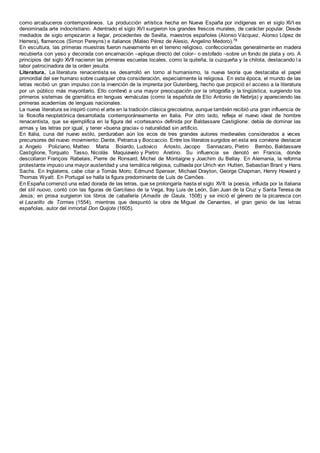 como arcabuceros contemporáneos. La producción artística hecha en Nueva España por indígenas en el siglo XVI es
denominada arte indocristiano. Adentrado el siglo XVI surgieron los grandes frescos murales, de carácter popular. Desde
mediados de siglo empezaron a llegar, procedentes de Sevilla, maestros españoles (Alonso Vázquez, Alonso López de
Herrera), flamencos (Simon Pereyns) e italianos (Mateo Pérez de Alesio, Angelino Medoro).78
En escultura, las primeras muestras fueron nuevamente en el terreno religioso, confeccionadas generalmente en madera
recubierta con yeso y decorada con encarnación –aplique directo del color– o estofado –sobre un fondo de plata y oro. A
principios del siglo XVII nacieron las primeras escuelas locales, como la quiteña, la cuzqueña y la chilota, destacando l a
labor patrocinadora de la orden jesuita.
Literatura. La literatura renacentista se desarrolló en torno al humanismo, la nueva teoría que destacaba el papel
primordial del ser humano sobre cualquier otra consideración, especialmente la religiosa. En esta época, el mundo de las
letras recibió un gran impulso con la invención de la imprenta por Gutenberg, hecho que propició el acceso a la literatura
por un público más mayoritario. Ello conllevó a una mayor preocupación por la ortografía y la lingüística, surgiendo los
primeros sistemas de gramática en lenguas vernáculas (como la española de Elio Antonio de Nebrija) y apareciendo las
primeras academias de lenguas nacionales.
La nueva literatura se inspiró como el arte en la tradición clásica grecolatina, aunque también recibió una gran influencia de
la filosofía neoplatónica desarrollada contemporáneamente en Italia. Por otro lado, refleja el nuevo ideal de hombre
renacentista, que se ejemplifica en la figura del «cortesano» definida por Baldassare Castiglione: debía de dominar las
armas y las letras por igual, y tener «buena gracia» o naturalidad sin artificio.
En Italia, cuna del nuevo estilo, perduraban aún los ecos de tres grandes autores medievales considerados a veces
precursores del nuevo movimiento: Dante, Petrarca y Boccaccio. Entre los literatos surgidos en esta era conviene destacar
a: Angelo Poliziano, Matteo Maria Boiardo, Ludovico Ariosto, Jacopo Sannazaro, Pietro Bembo, Baldassare
Castiglione, Torquato Tasso, Nicolás Maquiavelo y Pietro Aretino. Su influencia se denotó en Francia, donde
descollaron François Rabelais, Pierre de Ronsard, Michel de Montaigne y Joachim du Bellay. En Alemania, la reforma
protestante impuso una mayor austeridad y una temática religiosa, cultivada por Ulrich von Hutten, Sebastian Brant y Hans
Sachs. En Inglaterra, cabe citar a Tomás Moro; Edmund Spenser, Michael Drayton, George Chapman, Henry Howard y
Thomas Wyatt. En Portugal se halla la figura predominante de Luís de Camões.
En España comenzó una edad dorada de las letras, que se prolongaría hasta el siglo XVII: la poesía, influida por la italiana
del stil nuovo, contó con las figuras de Garcilaso de la Vega, fray Luis de León, San Juan de la Cruz y Santa Teresa de
Jesús; en prosa surgieron los libros de caballería (Amadís de Gaula, 1508) y se inició el género de la picaresca con
el Lazarillo de Tormes (1554), mientras que despuntó la obra de Miguel de Cervantes, el gran genio de las letras
españolas, autor del inmortal Don Quijote (1605).
 
