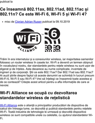 publicat la
Ce înseamnă 802.11ax, 802.11ad, 802.11ac și
802.11n? Ce este Wi-Fi 6, Wi-Fi 5 și Wi-Fi 4?
misc de Ciprian Adrian Rusen publicat la 09.10.2019
Trăim în era internetului și a conexiunilor wireless, iar majoritatea oamenilor
folosesc un router wireless în casele lor. Wi-Fi a devenit un termen obișnuit
în vocabularul nostru, dar standardele pentru rețele wireless nu sunt ușor de
digerat și de înțeles. Asta deoarece au nume complicate, inventate de
ingineri și de corporații. Știi ce este 802.11ax? Dar 802.11ad sau 802.11ac?
Ai auzit știrile despre faptul că aceste denumiri se schimbă în lucruri precum
Wi-Fi 6, Wi-Fi 5 sau Wi-Fi 4? Vrei să înțelegi ce înseamnă toate acestea și
de ce contează? Citește acest articol pentru a afla informațiile de care ai
nevoie:
Wi-Fi Alliance se ocupă cu dezvoltarea
standardelor wireless de rețelistică
Wi-Fi Alliance este o alianță a principalilor producători de dispozitive de
calcul din întreaga lume, ce dezvoltă și publică standardele pentru rețelele
Wi-Fi. Toată industria de tehnologie le urmează și dezvoltă dispozitive
wireless ce sunt compatibile unele cu celelalte, cu ajutorul standardelor Wi-
Fi.
 
