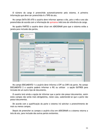 O número da carga é preenchido automaticamente pelo sistema. A primeira
informação que deve ser preenchida é o TIPO do ato.

  No campo DATA DO ATO o usuário deve informar apenas o dia, pois o mês e ano são
preenchidos de acordo com a informação de quinzena/mês/ano de referência da carga.

   No quadro PARTES o usuário deve clicar em ADICIONAR para que o sistema exiba a
janela para inclusão das partes.




   No campo DOCUMENTO 1 o usuário deve informa o CPF ou CNPJ da parte. No campo
DOCUMENTO 2 o usuário poderá informar o RG ou utilizar a opção OUTROS para
inclusão de um outro tipo de documento.

   O usuário terá ainda a opção de informar que a parte não possui documentos, assim
estes campos não serão mais obrigatórios, neste caso, subentende-se que a parte não
possui documentos.

  De acordo com a qualificação da parte o sistema irá solicitar o preenchimento de
mais ou menos campos.

   Depois de preencher os campos o usuário clica em ADICIONAR e o sistema retorna a
tela do ato, para inclusão das outras partes existentes.




                                                                                 11
 