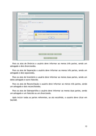 Para os atos de Divórcio o usuário deve informar ao menos três partes, sendo um
advogado e dois divorciandos.

  Para os atos de Separação o usuário deve informar ao menos três partes, sendo um
advogado e dois separandos.

  Para os atos de Inventário o usuário deve informar ao menos duas partes, sendo um
deles advogado e outro falecido.

  Para os atos de Reconciliação o usuário deve informar ao menos três partes, sendo
um advogado e dois reconciliandos.

  Para os atos de Sobrepartilha o usuário deve informar ao menos duas partes, sendo
um advogado e um falecido ou um divorciando.

  Após incluir todas as partes referentes, ao ato escolhido, o usuário deve clicar em
SALVAR.




                                                                                  13
 