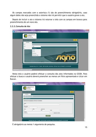 Os campos marcados com o asterisco (*) são de preenchimento obrigatório, caso
algum deles não seja preenchido o sistema não irá permitir que o usuário grave o ato.

  Depois de incluir o ato o sistema irá retornar a tela com os campos em branco para
preenchimento de um novo ato.

2.2.2. Consulta de Ato




  Nesta tela o usuário poderá efetuar a consulta dos atos informados na CESDI. Para
efetuar a busca o usuário deverá preencher ao menos um filtro apresentado e clicar em
Buscar.




  É obrigatório ao menos 1 argumento de pesquisa.
                                                                                  15
 