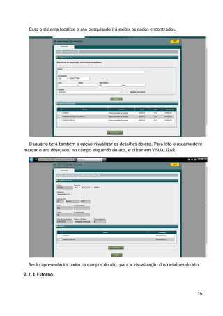 Caso o sistema localize o ato pesquisado irá exibir os dados encontrados.




  O usuário terá também a opção visualizar os detalhes do ato. Para isto o usuário deve
marcar o aro desejado, no campo esquerdo do ato, e clicar em VISUALIZAR.




  Serão apresentados todos os campos do ato, para a visualização dos detalhes do ato.

2.2.3. Estorno



                                                                                    16
 