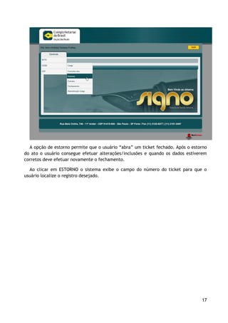 A opção de estorno permite que o usuário “abra” um ticket fechado. Após o estorno
do ato o usuário consegue efetuar alterações/inclusões e quando os dados estiverem
corretos deve efetuar novamente o fechamento.

  Ao clicar em ESTORNO o sistema exibe o campo do número do ticket para que o
usuário localize o registro desejado.




                                                                                17
 