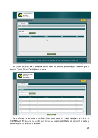 Ao clicar em BUSCAR o sistema exibe todos os tickets encontrados, mesmo que o
campo “Num. Ticket” esteja em branco.




  Para efetuar o estorno o usuário deve selecionar o ticket desejado e clicar e
CONFIRMAR. O sistema irá exibir um termo de responsabilidade ao cartório e após a
confirmação irá efetuar o estorno.

                                                                              18
 