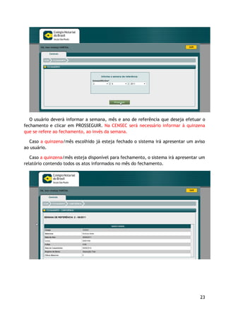 O usuário deverá informar a semana, mês e ano de referência que deseja efetuar o
fechamento e clicar em PROSSEGUIR. Na CENSEC será necessário informar à quinzena
que se refere ao fechamento, ao invés da semana.

  Caso a quinzena/mês escolhido já esteja fechado o sistema irá apresentar um aviso
ao usuário.

   Caso a quinzena/mês esteja disponível para fechamento, o sistema irá apresentar um
relatório contendo todos os atos informados no mês do fechamento.




                                                                                  23
 