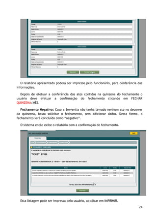O relatório apresentado poderá ser impresso pelo funcionário, para conferência das
informações.

  Depois de efetuar a conferência dos atos contidos na quinzena do fechamento o
usuário deve efetuar a confirmação do fechamento clicando em FECHAR
QUINZENA/MÊS.

   Fechamento Negativo: Caso a Serventia não tenha lavrado nenhum ato no decorrer
da quinzena, basta solicitar o fechamento, sem adicionar dados. Desta forma, o
fechamento será concluído como “negativo”.

  O sistema então exibe o relatório com a confirmação do fechamento.




  Esta listagem pode ser impressa pelo usuário, ao clicar em IMPRIMIR.

                                                                                  24
 