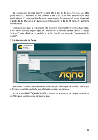 Os fechamentos deverão ocorrer sempre até o dia 05 do mês, referente aos atos
praticados na 2° quinzena do mês anterior e até o dia 20 do mês, referente aos atos
praticados na 1° quinzena do mês atual. A opção para fechamento só estará disponível
a partir do dia 01, para a 2° quinzena do mês anterior, e do dia 16 para a 1° quinzena
do mês atual.

  Lembrando que após o fechamento não é possível movimentar determinado período.
Caso tenha ocorrido algum lapso de informação, o usuário deverá utilizar a opção
“estorno” para abertura do período e, após, fazê-lo por meio de “manutenção de
cargas”.

2.2.6. Manutenção de Carga




   Nesta área o usuário poderá efetuar a manutenção das cargas informadas, desde que
o fechamento ainda não tenha sido efetuado, ou após um estorno.

  Ao clicar em MANUTENÇÃO DE CARGA o sistema irá apresentar os campos necessários
de filtro para localização da carga desejada.




                                                                                   25
 