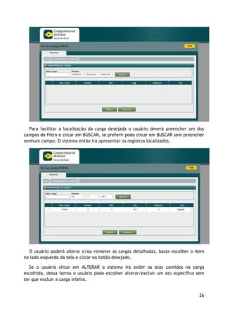 Para facilitar a localização da carga desejada o usuário deverá preencher um dos
campos de filtro e clicar em BUSCAR, se preferir pode clicar em BUSCAR sem preencher
nenhum campo. O sistema então irá apresentar os registros localizados.




  O usuário poderá alterar e/ou remover as cargas detalhadas, basta escolher o item
no lado esquerdo da tela e clicar no botão desejado.

   Se o usuário clicar em ALTERAR o sistema irá exibir os atos contidos na carga
escolhida, dessa forma o usuário pode escolher alterar/excluir um ato específico sem
ter que excluir a carga inteira.


                                                                                 26
 