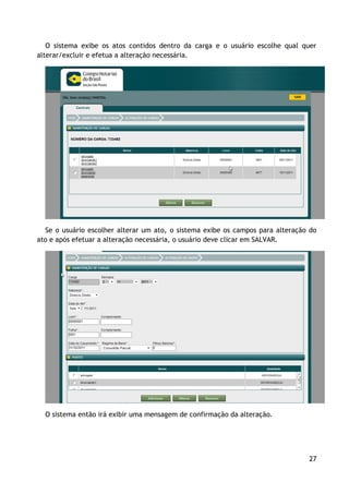 O sistema exibe os atos contidos dentro da carga e o usuário escolhe qual quer
alterar/excluir e efetua a alteração necessária.




  Se o usuário escolher alterar um ato, o sistema exibe os campos para alteração do
ato e após efetuar a alteração necessária, o usuário deve clicar em SALVAR.




  O sistema então irá exibir uma mensagem de confirmação da alteração.




                                                                                27
 