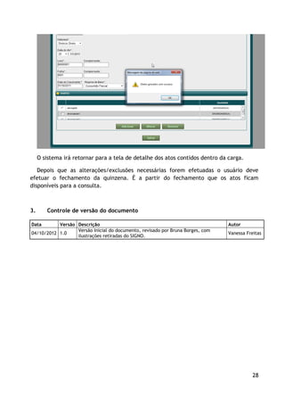 O sistema irá retornar para a tela de detalhe dos atos contidos dentro da carga.

   Depois que as alterações/exclusões necessárias forem efetuadas o usuário deve
efetuar o fechamento da quinzena. É a partir do fechamento que os atos ficam
disponíveis para a consulta.



3.      Controle de versão do documento

Data       Versão Descrição                                                     Autor
                  Versão Inicial do documento, revisado por Bruna Borges, com
04/10/2012 1.0                                                                  Vanessa Freitas
                  ilustrações retiradas do SIGNO.




                                                                                           28
 