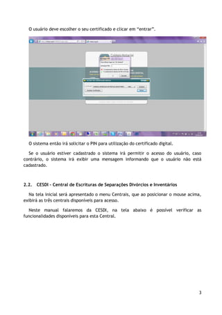 O usuário deve escolher o seu certificado e clicar em “entrar”.




  O sistema então irá solicitar o PIN para utilização do certificado digital.

  Se o usuário estiver cadastrado o sistema irá permitir o acesso do usuário, caso
contrário, o sistema irá exibir uma mensagem informando que o usuário não está
cadastrado.



2.2.   CESDI – Central de Escrituras de Separações Divórcios e Inventários

  Na tela inicial será apresentado o menu Centrais, que ao posicionar o mouse acima,
exibirá as três centrais disponíveis para acesso.

  Neste manual falaremos da CESDI, na tela abaixo é possível verificar as
funcionalidades disponíveis para esta Central.




                                                                                   3
 