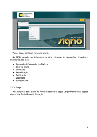 Vamos passar por todas elas, uma a uma.

   Na CESDI deverão ser informados os atos referentes às separações, divórcios e
inventários. São eles:

      Conversão de Separação em Divórcio
      Divórcio Direto
      Inventário
      Reconciliação
      Retificação
      Separação
      Sobrepartilha


2.2.1. Carga

   Para adicionar atos, clique no menu ao escolher a opção Carga teremos duas opções
disponíveis: Envio Upload e Digitação.




                                                                                  4
 