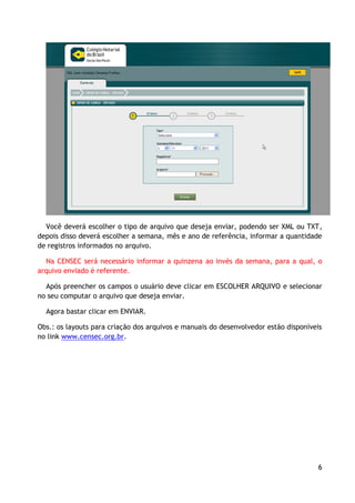 Você deverá escolher o tipo de arquivo que deseja enviar, podendo ser XML ou TXT,
depois disso deverá escolher a semana, mês e ano de referência, informar a quantidade
de registros informados no arquivo.

  Na CENSEC será necessário informar a quinzena ao invés da semana, para a qual, o
arquivo enviado é referente.

  Após preencher os campos o usuário deve clicar em ESCOLHER ARQUIVO e selecionar
no seu computar o arquivo que deseja enviar.

  Agora bastar clicar em ENVIAR.

Obs.: os layouts para criação dos arquivos e manuais do desenvolvedor estão disponíveis
no link www.censec.org.br.




                                                                                     6
 