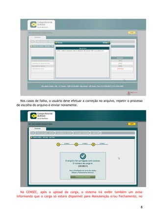 Nos casos de falha, o usuário deve efetuar a correção no arquivo, repetir o processo
de escolha do arquivo e enviar novamente.




   Na CENSEC, após o upload da carga, o sistema irá exibir também um aviso
informando que a carga só estará disponível para Manutenção e/ou Fechamento, no


                                                                                    8
 