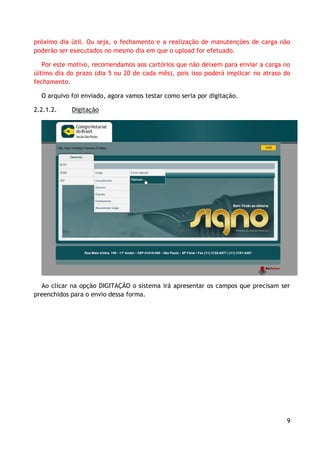 próximo dia útil. Ou seja, o fechamento e a realização de manutenções de carga não
poderão ser executados no mesmo dia em que o upload for efetuado.

   Por este motivo, recomendamos aos cartórios que não deixem para enviar a carga no
último dia do prazo (dia 5 ou 20 de cada mês), pois isso poderá implicar no atraso do
fechamento.

  O arquivo foi enviado, agora vamos testar como seria por digitação.

2.2.1.2.    Digitação




  Ao clicar na opção DIGITAÇÃO o sistema irá apresentar os campos que precisam ser
preenchidos para o envio dessa forma.




                                                                                   9
 