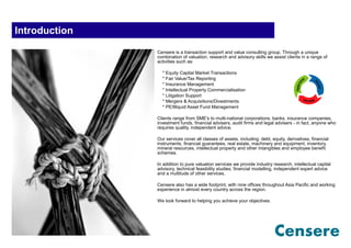 Introduction
               Censere is a transaction support and value consulting group. Through a unique
               combination of valuation, research and advisory skills we assist clients in a range of
               activities such as:

                 * Equity Capital Market Transactions
                 * Fair Value/Tax Reporting
                 * Insurance Management
                 * Intellectual Property Commercialisation
                 * Litigation Support
                 * Mergers & Acquisitions/Divestments
                 * PE/Illiquid Asset Fund Management

               Clients range from SME's to multi-national corporations, banks, insurance companies,
               investment funds, financial advisers, audit firms and legal advisers - in fact, anyone who
               requires quality, independent advice.

               Our services cover all classes of assets, including; debt, equity, derivatives, financial
               instruments, financial guarantees, real estate, machinery and equipment, inventory,
               mineral resources, intellectual property and other intangibles and employee benefit
               schemes.

               In addition to pure valuation services we provide industry research, intellectual capital
               advisory, technical feasibility studies, financial modelling, independent expert advice
               and a multitude of other services.

               Censere also has a wide footprint, with nine offices throughout Asia Pacific and working
               experience in almost every country across the region.

               We look forward to helping you achieve your objectives.
 
