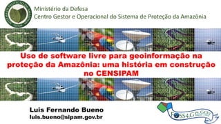 Luis Fernando Bueno
Uso de software livre para geoinformação na
proteção da Amazônia: uma história em construção
no CENSIPAM
Ministério da Defesa
Centro Gestor e Operacional do Sistema de Proteção da Amazônia
Luis Fernando Bueno
luis.bueno@sipam.gov.br
 