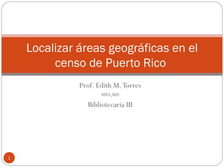 Prof. Edith M. Torres MBA,MIS Bibliotecaria III Localizar áreas geográficas en el censo de Puerto Rico  