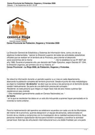 Censo Provincial de Población, Hogares y Viviendas 2008
Sábado, 17 de Septiembre de 2011 22:39
Censo Provincial de Población, Hogares y Viviendas 2008
La Dirección General de Estadística y Sistemas de Información tiene, como uno de sus
objetivos fundamentales, “ejercer la Dirección superior de todas las actividades estadísticas
oficiales que se realicen en el territorio de la Provincia, para orientar el desarrollo
socio-económico de la misma ”. Así lo establece la Ley Nº 4827 del
año 1986. Durante el presente año, por decisión del Poder Ejecutivo, según Decreto Nº 1244,
la Dirección organiza, por primera vez en su historia, el “
Censo Provincial - La Rioja 2008, de Población, Hogares y Viviendas
”.
Se relevó la información durante un periodo superior a un mes en cada departamento,
abarcando la población completa del territorio provincial. Desde el punto de vista metodológico
se eligió la modalidad “de derecho” es decir que se censa a las personas en el domicilio donde
residen habitualmente. Se parte de una definición precisa del concepto: “
Residente: es toda persona que integra un hogar hace más de seis meses o piensa fijar
residencia en esa vivienda
”. Otra modalidad (generalmente usada en Censos Nacionales) es: “
de hecho
” en la que se recolectan los datos en un solo día incluyendo a quienes hayan pernoctado en la
vivienda la noche anterior.
Para la implementación del operativo se celebraron acuerdos con cada uno de los Municipios
del interior de la provincia, quienes designaron un equipo de personas, seleccionadas en
función de su interés y compromiso con la investigación de su realidad socioeconómica. Esas
personas recibieron capacitación técnica para transferir conceptos y coordinar la actividad
censal local. Este tipo de articulación interinstitucional tuvo una doble finalidad; por una parte
1 / 5
 